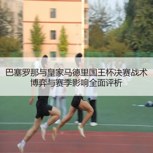 巴塞罗那与皇家马德里国王杯决赛战术博弈与赛季影响全面评析